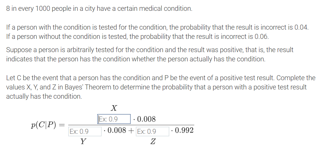 8 in every 1000 people in a city have a certain medical condition.
If a person with the condition is tested for the condition, the probability that the result is incorrect is 0.04.
If a person without the condition is tested, the probability that the result is incorrect is 0.06.
Suppose a person is arbitrarily tested for the condition and the result was positive, that is, the result
indicates that the person has the condition whether the person actually has the condition.
