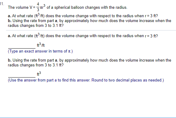 11.
The volume V=
of a spherical balloon changes with the radius.
(ft/ft) does the volume change with respect to the radius whenr= 3 ft?
a. At what rate
b. Using the rate from part a, by approximately how much does the volume increase when the
radius changes from 3 to 3.1 ft?
a. At what rate (ft /t) does the volume change with respect to the radius when r 3 ft?
ft /ft
(Type
an exact answer in terms of x.)
b. Using the rate from part a, by approximately how much does the volume increase when the
radius changes from 3 to 3.1 ft?
needed.)
(Use the answer from part a to find this answer. Round to two decimal places as
