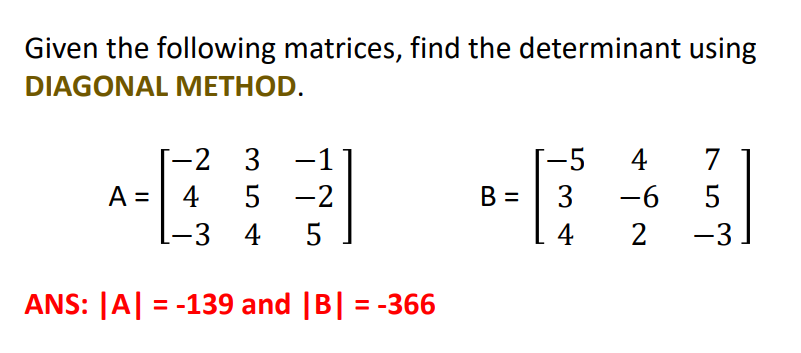 Given the following matrices, find the determinant using
DIAGONAL METHOD.
-2 3
-5
4
7
A =
4
5 -2
B =
3
-6
5
%3D
-3 4 5
4
2
-3
ANS: |A| = -139 and |B| = -366
