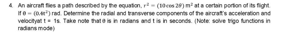 4. An aircraft flies a path described by the equation, r² = (10 cos 20) m² at a certain portion of its flight.
If e = (0.4t2) rad. Determine the radial and transverse components of the aircraft's acceleration and
velocityat t = 1s. Take note that 0 is in radians and t is in seconds. (Note: solve trigo functions in
radians mode)
