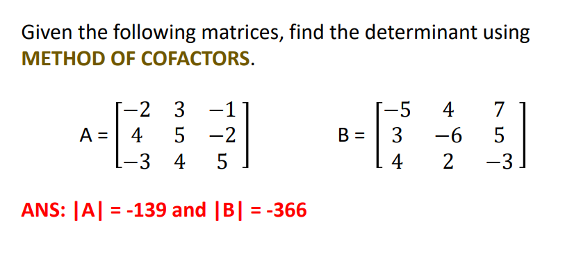 Given the following matrices, find the determinant using
МЕТНOD OF COFACTORS.
-2 3
-1
--5
4
7
A =
4
5 -2
В -
3
-6
-3 4 5
4
2
-3
ANS: |A| = -139 and |B| = -366
