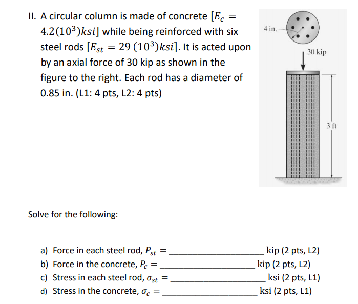 II. A circular column is made of concrete [E.
4.2(103)ksi] while being reinforced with six
steel rods [Est = 29 (10³)ksi]. It is acted upon
4 in.
30 kip
by an axial force of 30 kip as shown in the
figure to the right. Each rod has a diameter of
0.85 in. (L1: 4 pts, L2: 4 pts)
3 ft
Solve for the following:
a) Force in each steel rod, Pst
kip (2 pts, L2)
b) Force in the concrete, P. =
kip (2 pts, L2)
ksi (2 pts, L1)
ksi (2 pts, L1)
c) Stress in each steel rod, ơst =
d) Stress in the concrete, o. =
