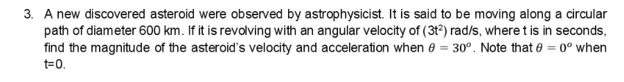 3. A new discovered asteroid were observed by astrophysicist. It is said to be moving along a circular
path of diameter 600 km. If it is revolving with an angular velocity of (3t?) rad/s, where t is in seconds,
find the magnitude of the asteroid's velocity and acceleration when 0 = 30°. Note that 0 = 0° when
t=0.
