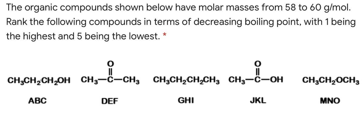 The organic compounds shown below have molar masses from 58 to 60 g/mol.
Rank the following compounds in terms of decreasing boiling point, with 1 being
the highest and 5 being the lowest.
*
CH;CH,CH,OH CH3-C-CH3
CH3CH2CH,CH3 CH3-C-OH
CH3CH,OCH3
АВС
DEF
GHI
JKL
MNO
