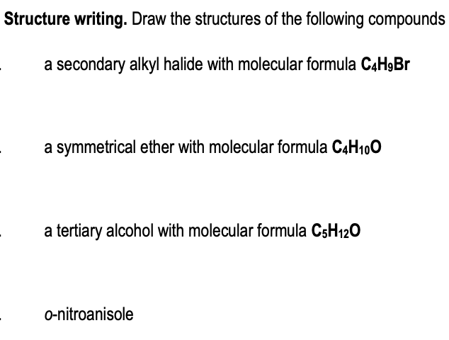 Structure writing. Draw the structures of the following compounds
a secondary alkyl halide with molecular formula C4H9Br
a symmetrical ether with molecular formula C4H100
a tertiary alcohol with molecular formula CsH120
o-nitroanisole
