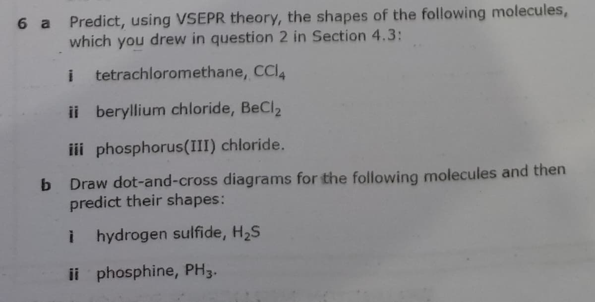 6 a Predict, using VSEPR theory, the shapes of the following molecules,
which you drew in question 2 in Section 4.3:
tetrachloromethane, CCI4
ii beryllium chloride, BeCl2
iii phosphorus(III) chloride.
b Draw dot-and-cross diagrams for the following molecules and then
predict their shapes:
i hydrogen sulfide, H2S
ii phosphine, PH3.
