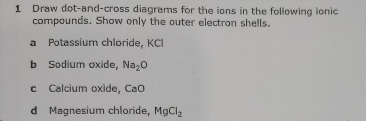 Draw dot-and-cross diagrams for the ions in the following ionic
compounds. Show only the outer electron shells.
1
Potassium chloride, KCI
b Sodium oxide, Na20
Calcium oxide, CaO
d Magnesium chloride, MgCl2
