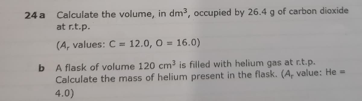 24 a Calculate the volume, in dm3, occupied by 26.4 g of carbon dioxide
at r.t.p.
(A, values: C = 12.0, 0 = 16.0)
%3D
b A flask of volume 120 cm3 is filled with helium gas at r.t.p.
Calculate the mass of helium present in the flask. (A, value: He =
4.0)

