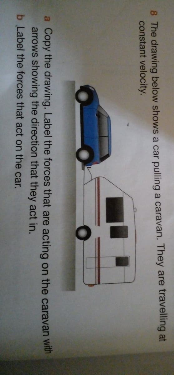 8 The drawing below shows a car pulling a caravan. They are travelling at
constant velocity.
a Copy the drawing. Label the forces that are acting on the caravan with
arrows showing the direction that they act in.
b Label the forces that act on the car.
