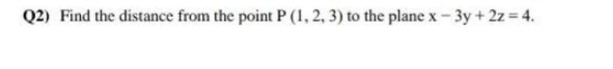 Q2) Find the distance from the point P (1, 2, 3) to the plane x - 3y + 2z 4.
