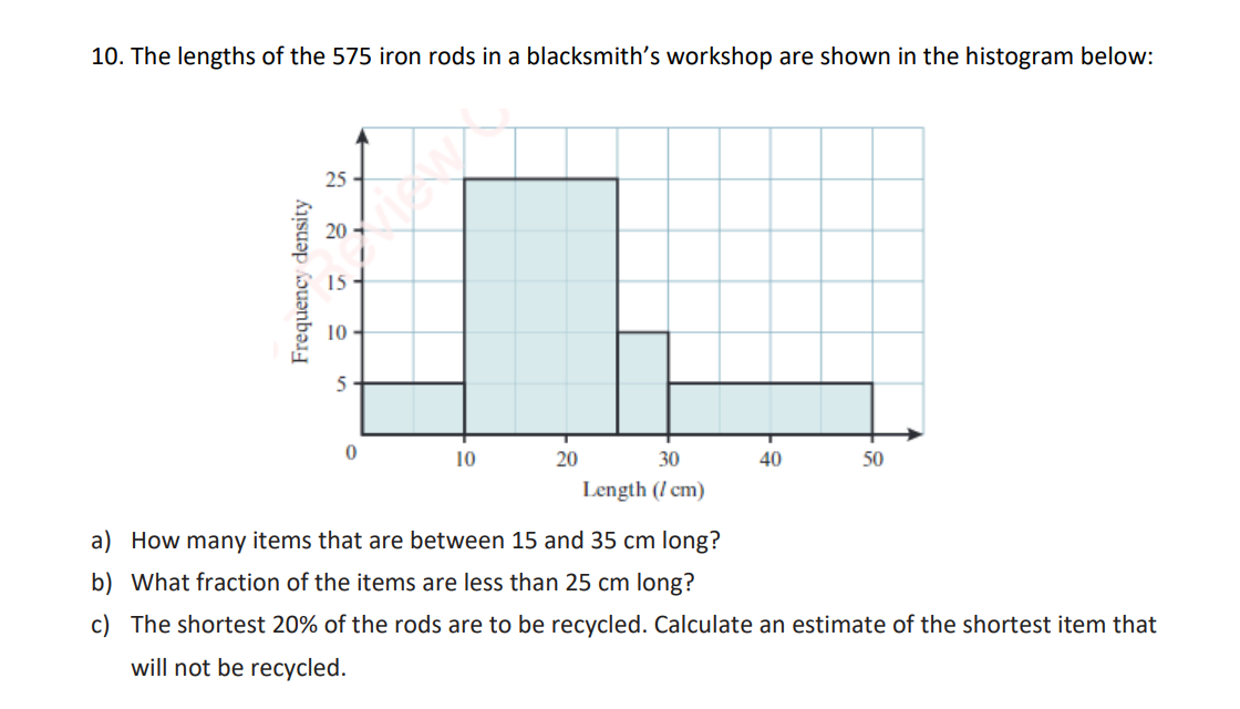 10. The lengths of the 575 iron rods in a blacksmith's workshop are shown in the histogram below:
Frequency density
25
20
10
5
0
10
20
30
Length (/cm)
40
50
a) How many items that are between 15 and 35 cm long?
b) What fraction of the items are less than 25 cm long?
c) The shortest 20% of the rods are to be recycled. Calculate an estimate of the shortest item that
will not be recycled.