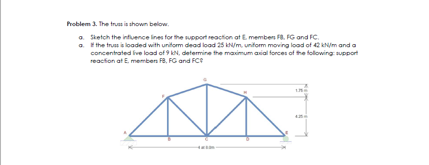 Problem 3. The truss is shown below.
a. Sketch the influence lines for the support reaction at E, members FB, FG and FC.
a.
If the truss is loaded with uniform dead load 25 kN/m, uniform moving load of 42 kN/m and a
concentrated live load of 9 kN, determine the maximum axial forces of the following: support
reaction at E, members FB, FG and FC?
B
4 at 8.0m
D
A
1.75 m
4.25 m