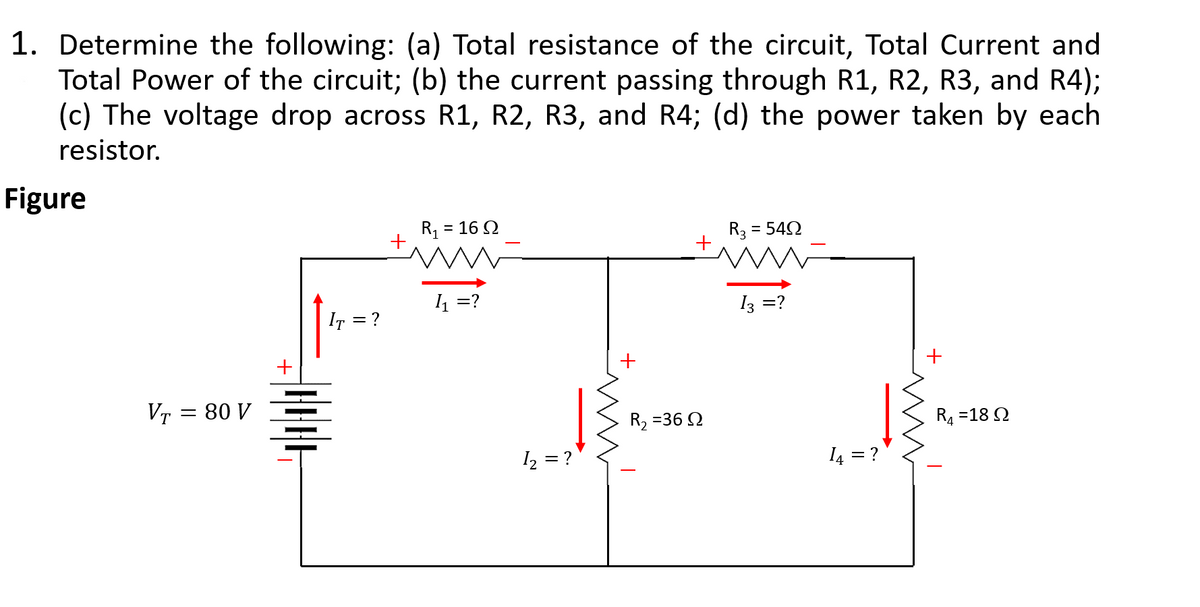 1. Determine the following: (a) Total resistance of the circuit, Total Current and
Total Power of the circuit; (b) the current passing through R1, R2, R3, and R4);
(c) The voltage drop across R1, R2, R3, and R4; (d) the power taken by each
resistor.
Figure
R1
= 16 Q
R3 :
= 542
4 =?
13 =?
IT = ?
VT = 80 V
R4 =18 Q
R, =36 Q
I2 = ?
I4 = ?
