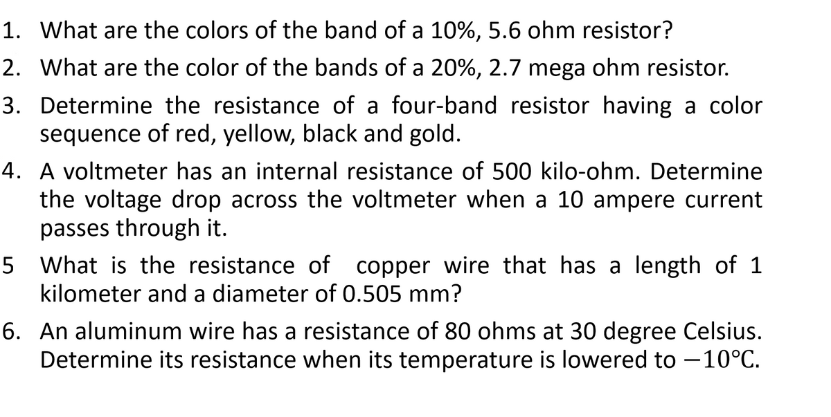 1. What are the colors of the band of a 10%, 5.6 ohm resistor?
2. What are the color of the bands of a 20%, 2.7 mega ohm resistor.
3. Determine the resistance of a four-band resistor having a color
sequence of red, yellow, black and gold.
4. A voltmeter has an internal resistance of 500 kilo-ohm. Determine
the voltage drop across the voltmeter when a 10 ampere current
passes through it.
5 What is the resistance of copper wire that has a length of 1
kilometer and a diameter of 0.505 mm?
6. An aluminum wire has a resistance of 80 ohms at 30 degree Celsius.
Determine its resistance when its temperature is lowered to -10°C.
