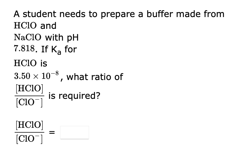 A student needs to prepare a buffer made from
HCIO and
NaClO with pH
7.818. If Ka for
HCIO is
3.50 × 10-8, what ratio of
[HCIO]
[C10 ]
[HCIO]
[CIO ]
is required?
||