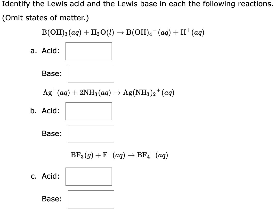 Identify the Lewis acid and the Lewis base in each the following reactions.
(Omit states of matter.)
B(OH)3(aq) + H₂O(l) → B(OH)4¯¯(aq) + H+ (aq)
a. Acid:
Base:
Ag+ (aq) + 2NH3(aq) → Ag(NH3)2+ (aq)
b. Acid:
Base:
c. Acid:
Base:
BF3(g) + F¯(aq) → BF4¯(aq)