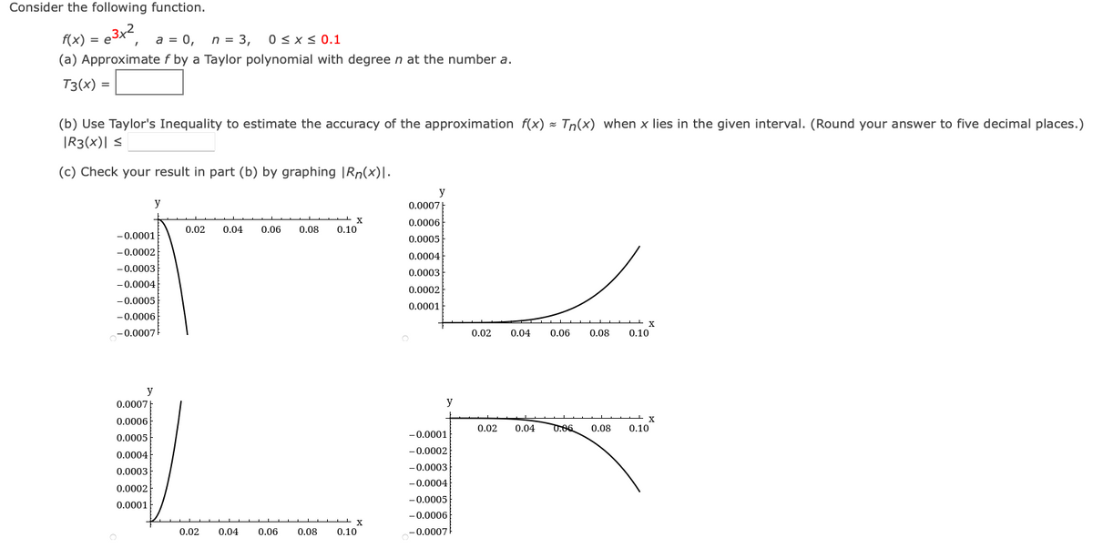 Consider the following function.
f(x) = e3x²
a = 0, n = 3, 0 ≤ x ≤ 0.1
(a) Approximate f by a Taylor polynomial with degree n at the number a.
T3(x) =
(b) Use Taylor's Inequality to estimate the accuracy of the approximation f(x) = Tn(x) when x lies in the given interval. (Round your answer to five decimal places.)
|R3(x)| ≤
(c) Check your result in part (b) by graphing |Rn(x)\.
-0.0001
-0.0002
-0.0003
-0.0004
-0.0005
-0.0006
-0.0007
y
y
0.0007
0.0006
0.0005
0.0004
0.0003
0.0002
0.0001
X
0.02 0.04 0.06 0.08 0.10
0.02 0.04
0.06
X
0.08 0.10
y
0.0007
0.0006
0.0005
0.0004
0.0003
0.0002
0.0001
y
-0.0001
-0.0002
-0.0003
-0.0004
-0.0005
-0.0006
-0.0007
X
0.02 0.04 0.06 0.08 0.10
0.02 0.04
X
0.08 0.10