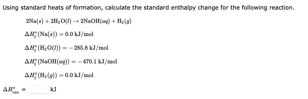 Using standard heats of formation, calculate the standard enthalpy change for the following reaction.
2Na(s) + 2H₂O(1) → 2NaOH(aq) + H₂(g)
AH (Na(s)) = 0.0 kJ/mol
AH (H₂O(1)) = -285.8 kJ/mol
AH (NaOH(aq)) = − 470.1 kJ/mol
AH (H₂(g)) = 0.0 kJ/mol
ΔΗ° =
rxn
kJ