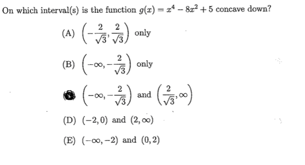 On which interval(s) is the function g(x) = xª – 8x² +5 concave down?
(A) (-)
(B) (-00,-)
2
2
V3
2
V3
2
-00,
and
(D) (-2,0) and (2, оо)
(E) (-∞, -2) and (0,2)
