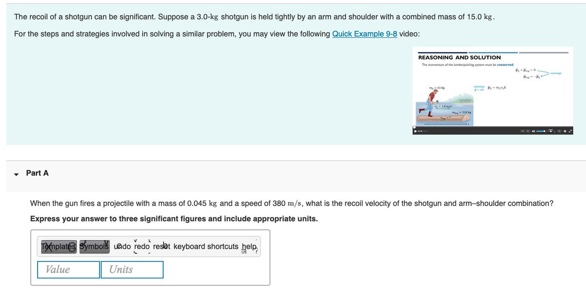The recoil of a shotgun can be significant. Suppose a 3.0-kg shotgun is held tightly by an arm and shoulder with a combined mass of 15.0 kg.
For the steps and strategies involved in solving a similar problem, you may view the following Quick Example 9-8 video:
Part A
REASONING AND SOLUTION
The momentum of the lumberjacklog system must be conserved:
Templates Symbols undo redo reset keyboard shortcuts help
Value
Units
My = 61 kg
-1.8 m/s
man
sabun P-₂8
SUMI
P+P-0
When the gun fires a projectile with a mass of 0.045 kg and a speed of 380 m/s, what is the recoil velocity of the shotgun and arm-shoulder combination?
Express your answer to three significant figures and include appropriate units.