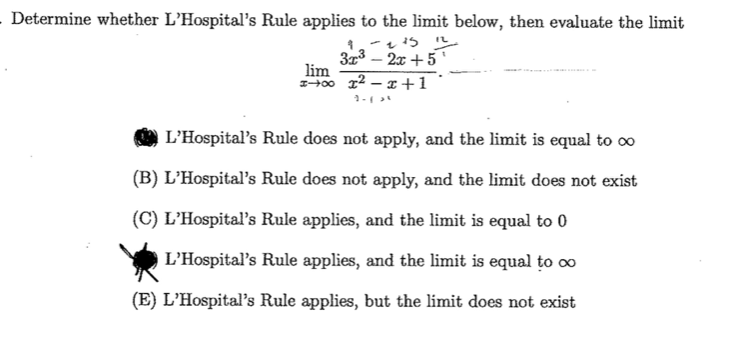 - Determine whether L'Hospital's Rule applies to the limit below, then evaluate the limit
3r3 – 2x +5 '
lim
00 12 – x +1
1-
L'Hospital's Rule does not apply, and the limit is equal to oo
(B) L'Hospital's Rule does not apply, and the limit does not exist
(C) L'Hospital's Rule applies, and the limit is equal to 0
L'Hospital's Rule applies, and the limit is equal to ∞
(E) L'Hospital's Rule applies, but the limit does not exist
