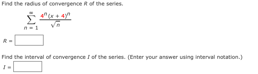 Find the radius of convergence R of the series.
Σ 4²(x + 4)"
n = 1
R
Find the interval of convergence I of the series. (Enter your answer using interval notation.)
I: