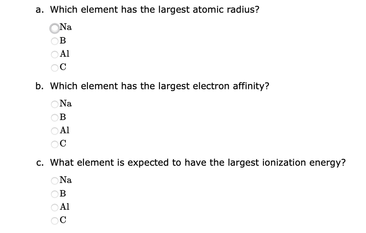 a. Which element has the largest atomic radius?
Na
B
0000 3 0 0 0 0 3 0000
Al
b. Which element has the largest electron affinity?
ONa
B
Al
c. What element is expected to have the largest ionization energy?
ONa
B
Al