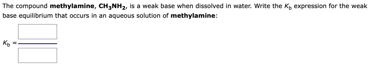 The compound methylamine, CH3NH2, is a weak base when dissolved in water. Write the K expression for the weak
base equilibrium that occurs in an aqueous solution of methylamine:
Kb
=