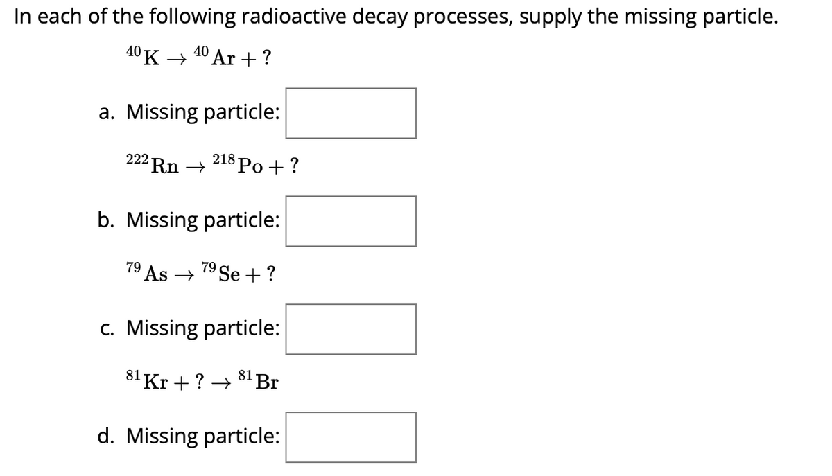 In each of the following radioactive decay processes, supply the missing particle.
40K 40 Ar +?
a. Missing particle:
222 Rn → 218 Po + ?
b. Missing particle:
79
79 As → 7⁹ Se + ?
c. Missing particle:
81 Br
81 Kr +? →→
d. Missing particle: