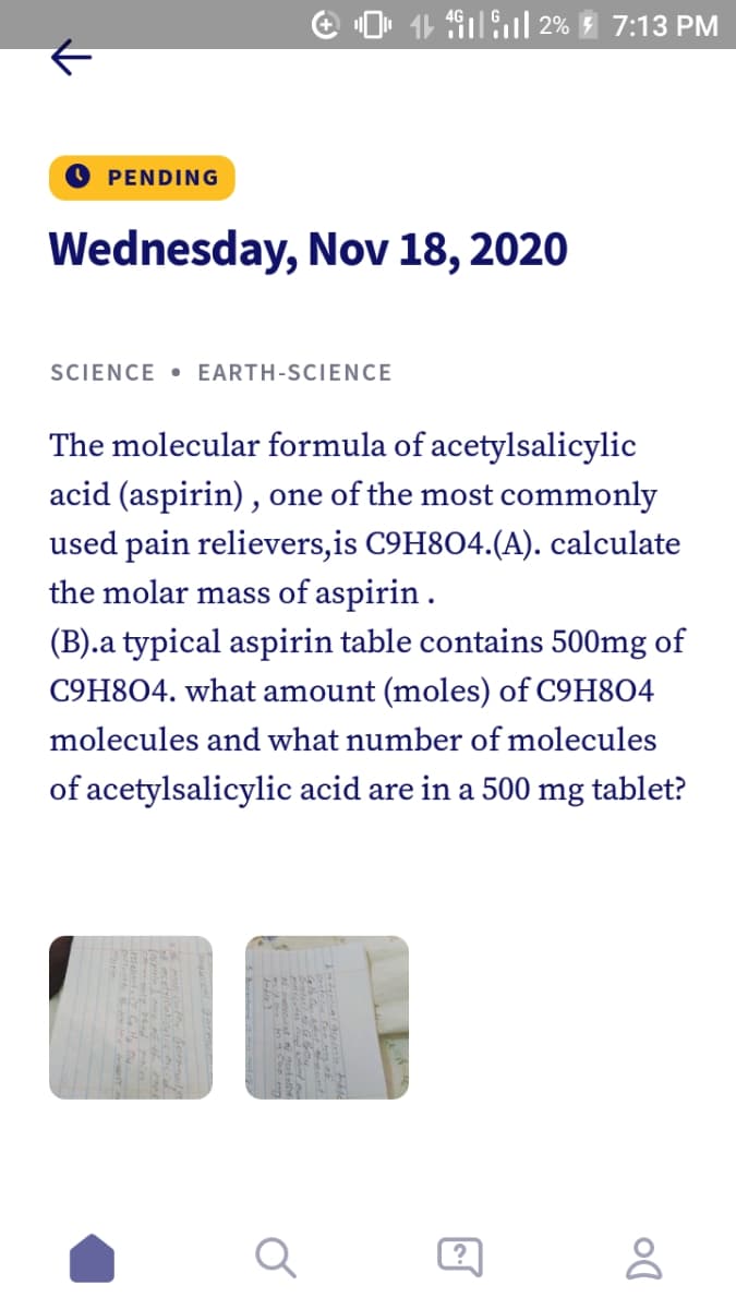 e O. 11 491.ul 2% 7:13 PM
PENDING
Wednesday, Nov 18, 2020
SCIENCE • EARTH-SCIENCE
The molecular formula of acetylsalicylic
acid (aspirin) , one of the most commonly
used pain relievers,is C9H8O4.(A). calculate
the molar mass of aspirin.
(B).a typical aspirin table contains 500mg of
C9H8O4. what amount (moles) of C9H8O4
molecules and what number of molecules
of acetylsalicylic acid are in a 500
mg
tablet?

