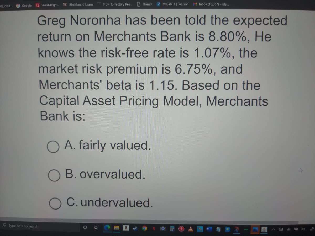 G Google WebAssign-
How To Factory Res. D Honey P MyLab IT | Pearson M Inbox (10,367) - rde.
T35 Blackboard Learn
N. CPU.
Greg Noronha has been told the expected
return on Merchants Bank is 8.80%, He
knows the risk-free rate is 1.07%, the
market risk premium is 6.75%, and
Merchants' beta is 1.15. Based on the
Capital Asset Pricing Model, Merchants
Bank is:
O A. fairly valued.
O B. overvalued.
C. undervalued.
O Type here to search
