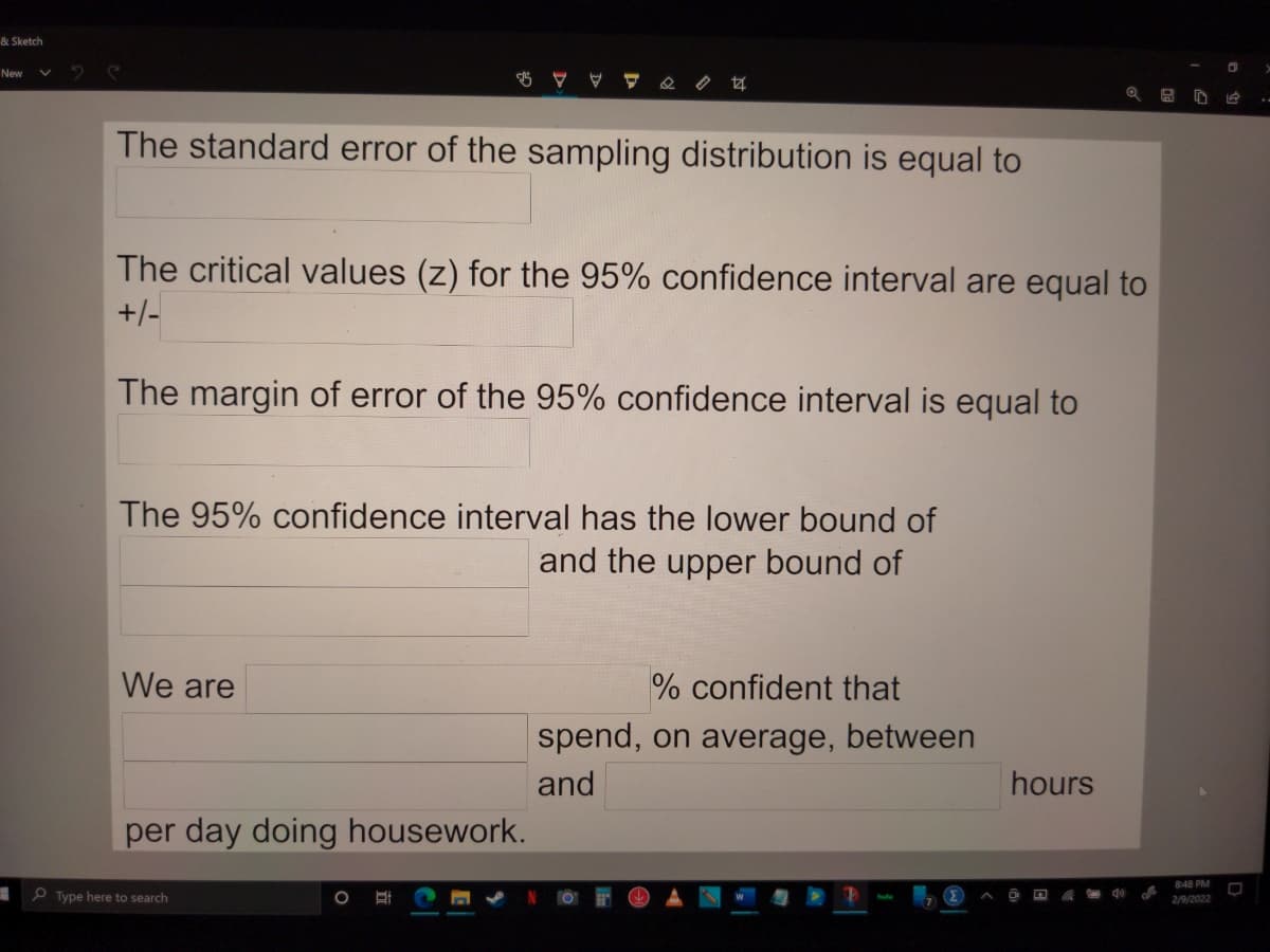 & Sketch
New
The standard error of the sampling distribution is equal to
The critical values (z) for the 95% confidence interval are equal to
+/-
The margin of error of the 95% confidence interval is equal to
The 95% confidence interval has the lower bound of
and the upper bound of
We are
% confident that
spend, on average, between
and
hours
per day doing housework.
8:48 PM
P Type here to search
2/9/2022

