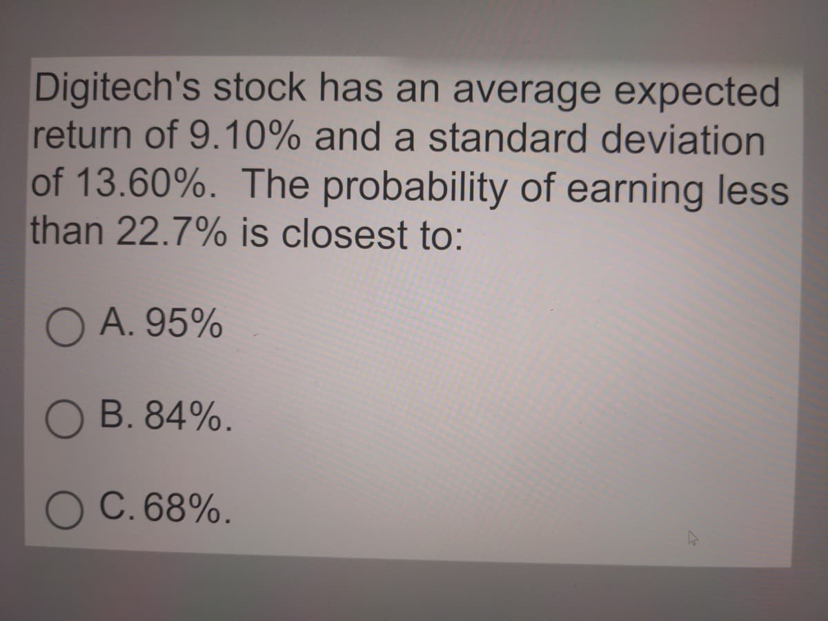 Digitech's stock has an average expected
return of 9.10% and a standard deviation
of 13.60%. The probability of earning less
than 22.7% is closest to:
O A. 95%
O B. 84%.
O C. 68%.
