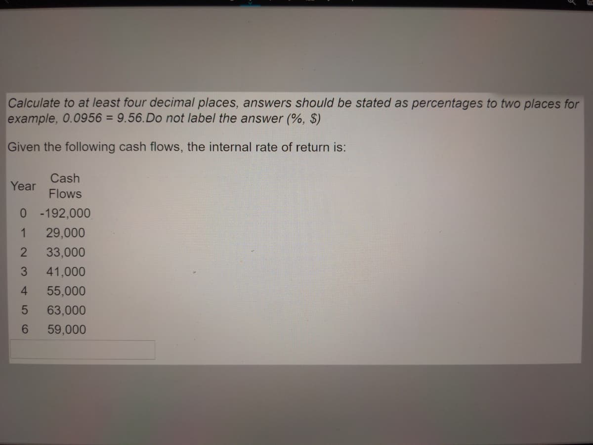 Calculate to at least four decimal places, answers should be stated as percentages to two places for
example, 0.0956 = 9.56.Do not label the answer (%, $)
%3D
Given the following cash flows, the internal rate of return is:
Cash
Year
Flows
0 - 192,000
29,000
33,000
3
41,000
4
55,000
63,000
6.
59,000

