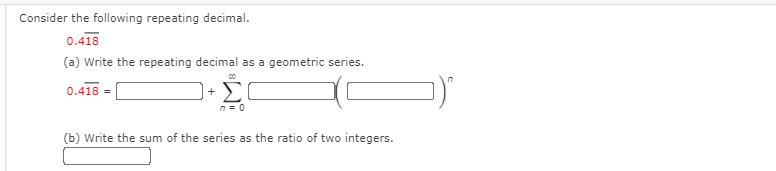 Consider the following repeating decimal.
0.418
(a) Write the repeating decimal as a geometric series.
+ E
0.418 =
n= 0
(b) Write the sum of the series as the ratio of two integers.
