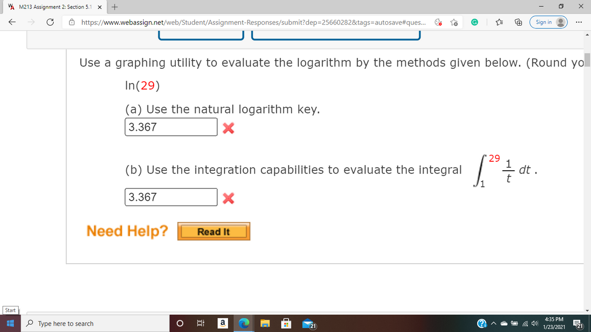 A M213 Assignment 2: Section 5.1
ô https://www.webassign.net/web/Student/Assignment-Responses/submit?dep=25660282&tags=autosave#ques..
Sign in
Use a graphing utility to evaluate the logarithm by the methods given below. (Round yol
In(29)
(a) Use the natural logarithm key.
3.367
29
(b) Use the integration capabilities to evaluate the integral
dt .
t
3.367
Need Help?
Read It
Start
4:35 PM
P Type here to search
a
21
1/23/2021
近
