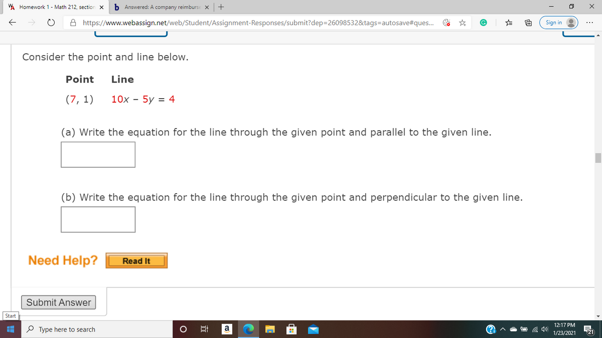 WA Homework 1- Math 212, section x
b Answered: A company reimburse x+
A https://www.webassign.net/web/Student/Assignment-Responses/submit?dep=26098532&tags=autosave#ques..
Sign in
Consider the point and line below.
Point
Line
(7, 1)
10x - 5y = 4
(a) Write the equation for the line through the given point and parallel to the given line.
(b) Write the equation for the line through the given point and perpendicular to the given line.
Need Help?
Read It
Submit Answer
Start
12:17 PM
O Type here to search
a
1/23/2021
近
