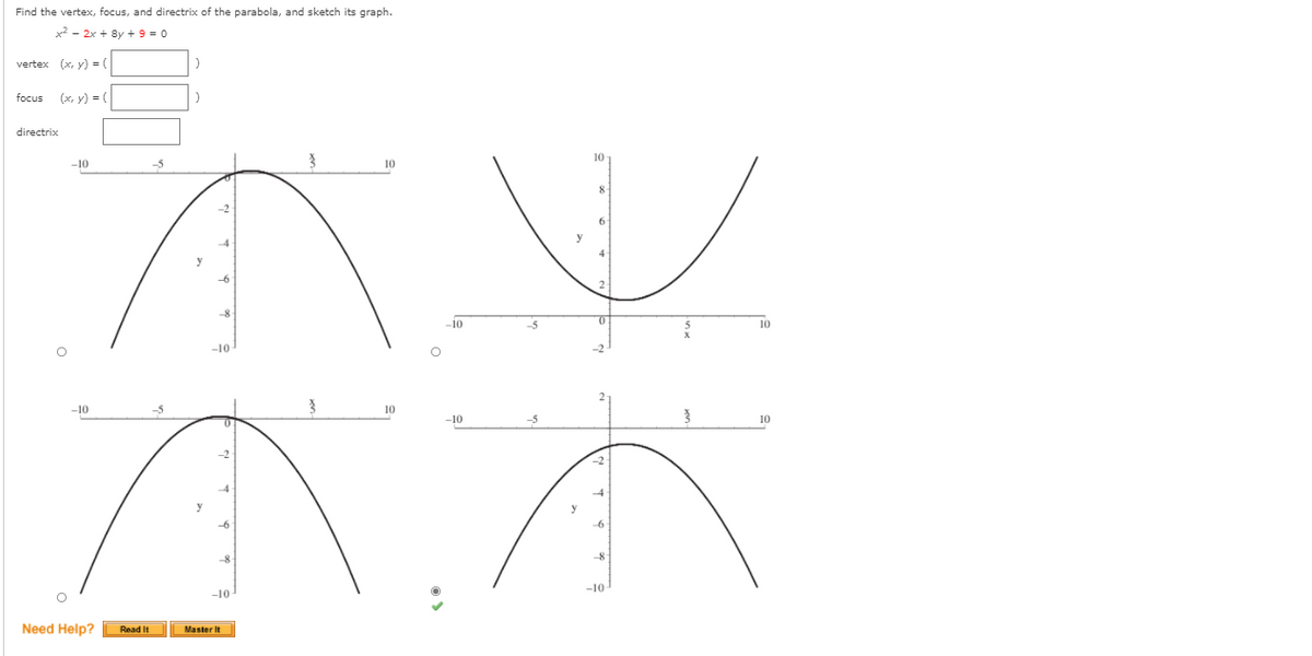 Find the vertex, focus, and directrix of the parabola, and sketch its graph.
x2 - 2x + 8y + 9 = 0
vertex (x, y) = (
focus
(x, y) = (
directrix
10
-10
-5
y
-6
-8
-10
-5
10
-10
-10
10
-10
-5
10
-2
y
-6
-10
-10
Need Help?
Read It
Master It
