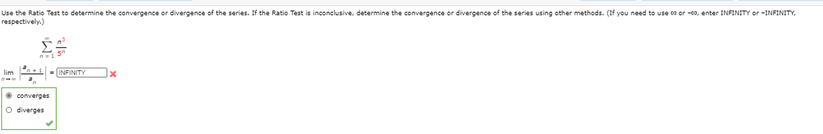 Use the Ratio Test to determine the convergence or divergence of the series. If the Ratio Test is inconclusive, determine the convergence or divergence of the series using other methods. (If you need to use co or -ca, enter INFINITY or -INFINITY,
respectively.)
lim n +1 = INFINITY
O converges
O diverges
