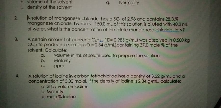 h. volume of the solvent
q.
Normality
i density of the solvent
A solution of manganese chloride has a SG of 2.98 and contains 28.3.%
manganese chloride by mass. If 50.0 mL of this solution is diluted with 40.0 mL
of water, what is the concentration of the dilute manganese chloride in N?
A certain amount of benzene C&H (D= 0.985 g/mL) was dissolved in 0.500 kg
CCIA to produce a solution (D = 2.34 g/mL)containing 37.0 mole % of the
solvent. Calculate:
3.
volume in mL of solute used to prepare the solution
Molarity
a.
b.
C.
ppm
A solution of iodine in carbon tetrachloride has a density of 3.22 g/mL and a
concentration of 3.00 molal. If the density of iodine is 2.34 g/mL, calculate:
4.
a. % by volume iodine
b. Molarity
C. mole % iodine
2.
