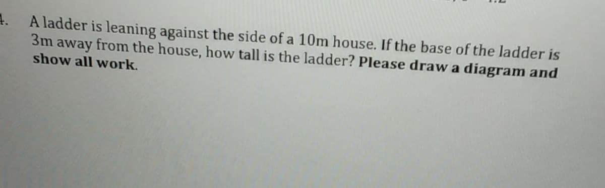 4.
A ladder is leaning against the side of a 10m house. If the base of the ladder is
3m away from the house, how tall is the ladder? Please draw a diagram and
show all work.
