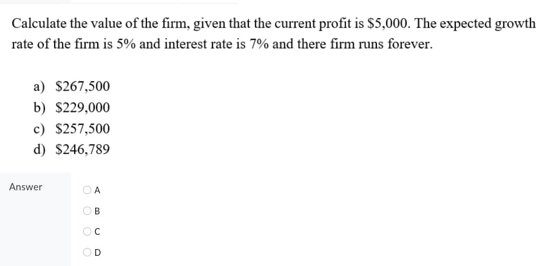 Calculate the value of the firm, given that the current profit is $5,000. The expected growth
rate of the firm is 5% and interest rate is 7% and there firm runs forever.
a) $267,500
b) $229,000
c) $257,500
d) $246,789
Answer
O B
O O O O
