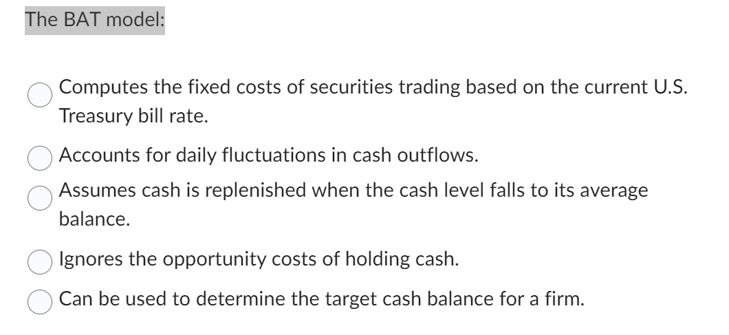 The BAT model:
Computes the fixed costs of securities trading based on the current U.S.
Treasury bill rate.
Accounts for daily fluctuations in cash outflows.
Assumes cash is replenished when the cash level falls to its average
balance.
Ignores the opportunity costs of holding cash.
Can be used to determine the target cash balance for a firm.