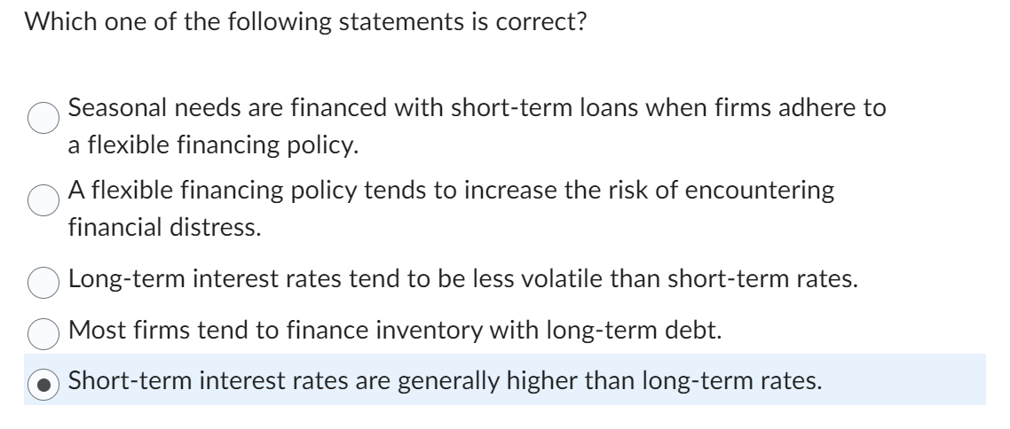 Which one of the following statements is correct?
Seasonal needs are financed with short-term loans when firms adhere to
a flexible financing policy.
A flexible financing policy tends to increase the risk of encountering
financial distress.
Long-term interest rates tend to be less volatile than short-term rates.
Most firms tend to finance inventory with long-term debt.
Short-term interest rates are generally higher than long-term rates.