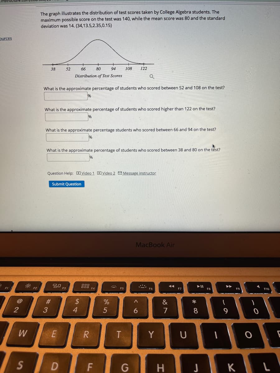 The graph illustrates the distribution of test scores taken by College Algebra students. The
maximum possible score on the test was 140, while the mean score was 80 and the standard
deviation was 14. (34,13.5,2.35,0.15)
purces
38
52
66
80
94
108
Distribution of Test Scores
What is the approximate percentage of students who scored between 52 and 108 on the test?
What is the approximate percentage of students who scored higher than 122 on the test?
What is the approximate percentage students who scored between 66 and 94 on the test?
What is the approximate percentage of students who scored between 38 and 80 on the test?
Question Help: DVideo 1 DVideo 2 O Message instructor
Submit Question
MacBook Air
임 F3
000
D00 F4
トII
F8
F2
F7
F10
23
$
&
*
5
7
8
9
W
R
T.
Y
E
S
D F
JKL
G
* CO
