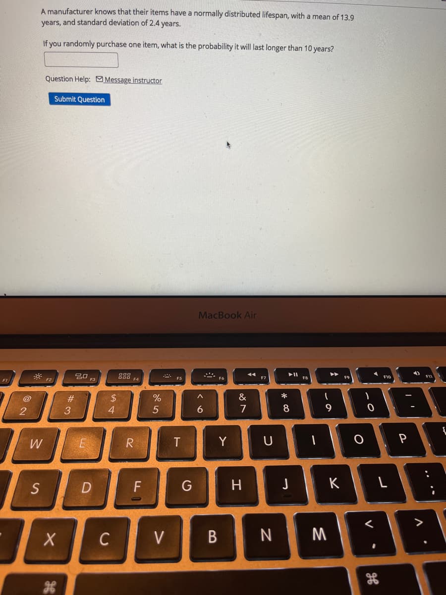 A manufacturer knows that their items have a normally distributed lifespan, with a mean of 13.9
years, and standard deviation of 2.4 years.
If you randomly purchase one item, what is the probability it will last longer than 10 years?
Question Help: Message instructor
Submit Question
MacBook Air
吕口
F3
FB
F9
F10
FI
F2
F6
F1
@
#3
$4
%
&
*
3
6.
7
8
9
W
R
Y
U
S
F
H
K
C
V
M
5
