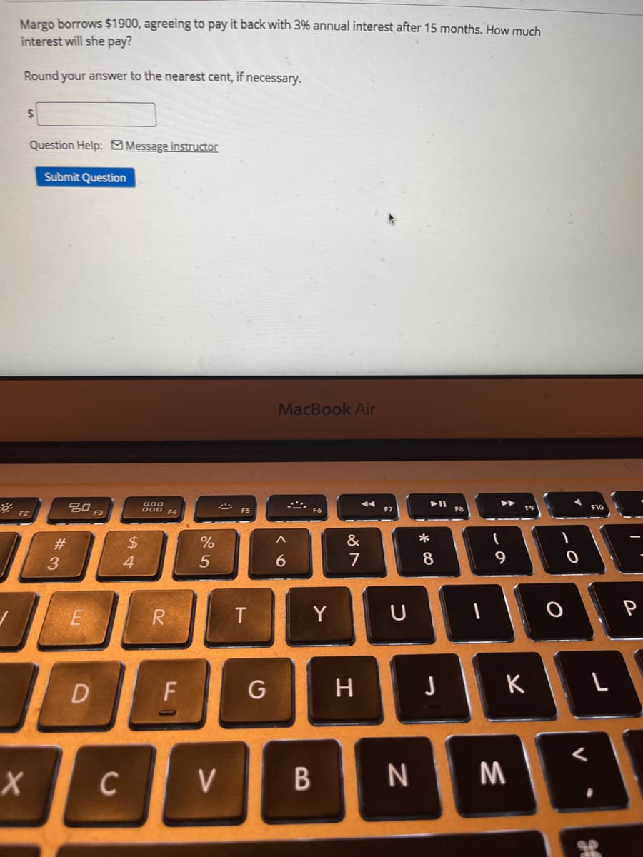 Margo borrows $1900, agreeing to pay it back with 3% annual interest after 15 months. How much
interest will she pay?
Round your answer to the nearest cent, if necessary.
Question Help: Message instructor
Submit Question
MacBook Air
000
F9
F10
F5
F6
F7
F8
F2
F3
&
*
2$
4
23
7
8
R.
Y
U
P
F
K
C
V
ーの
エ
B
くo
ト
