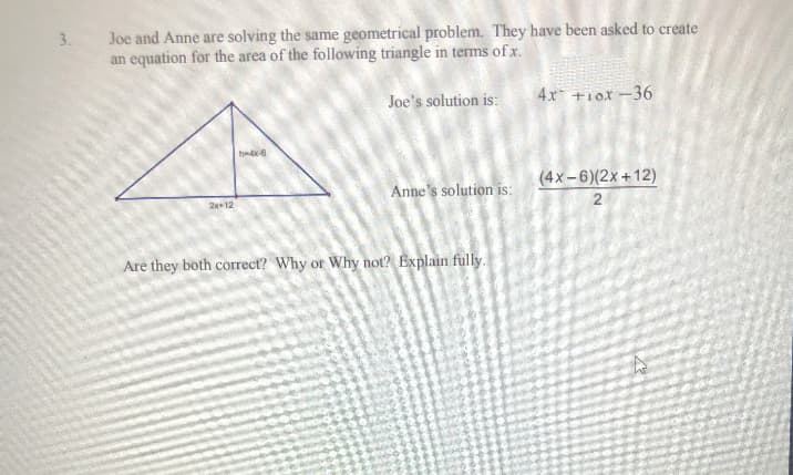 3.
Joe and Anne are solving the same geometrical problem. They have been asked to create
an equation for the area of the following triangle in terms of x.
Joe's solution is:
2x+12
h-4x-6
Anne's solution is:
Are they both correct? Why or Why not? Explain fully.
4x +1ox-36
(4x-6)(2x+12)
2
