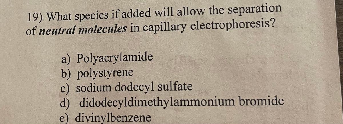 19) What species if added will allow the separation
of neutral molecules in capillary electrophoresis?
a) Polyacrylamide
b) polystyrene
c) sodium dodecyl sulfate
d) didodecyldimethylammonium bromide
e) divinylbenzene