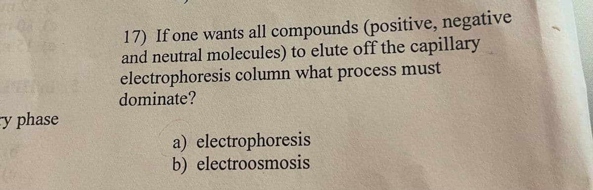 ry phase
C
17) If one wants all compounds (positive, negative
and neutral molecules) to elute off the capillary
electrophoresis column what process must
dominate?
a) electrophoresis
b) electroosmosis